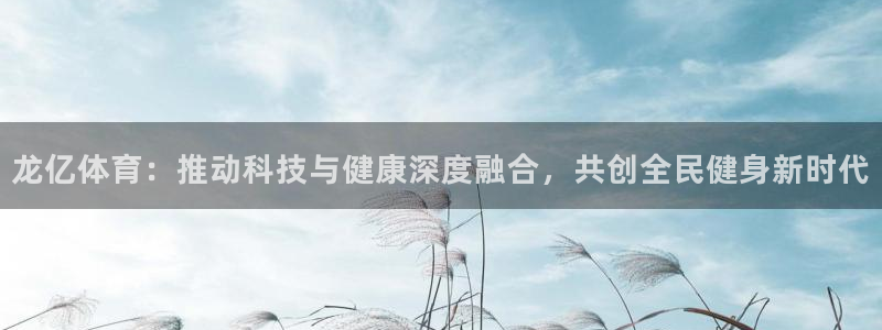 意昂集团官网：龙亿体育：推动科技与健康深度融合，共创