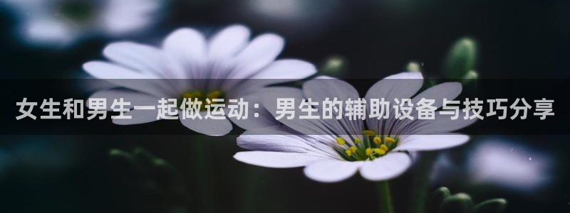 凯捷体育官方客服电话：女生和男生一起做运动：男生的辅