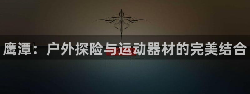 凯捷体育集团官网网址：鹰潭：户外探险与运动器材的完美